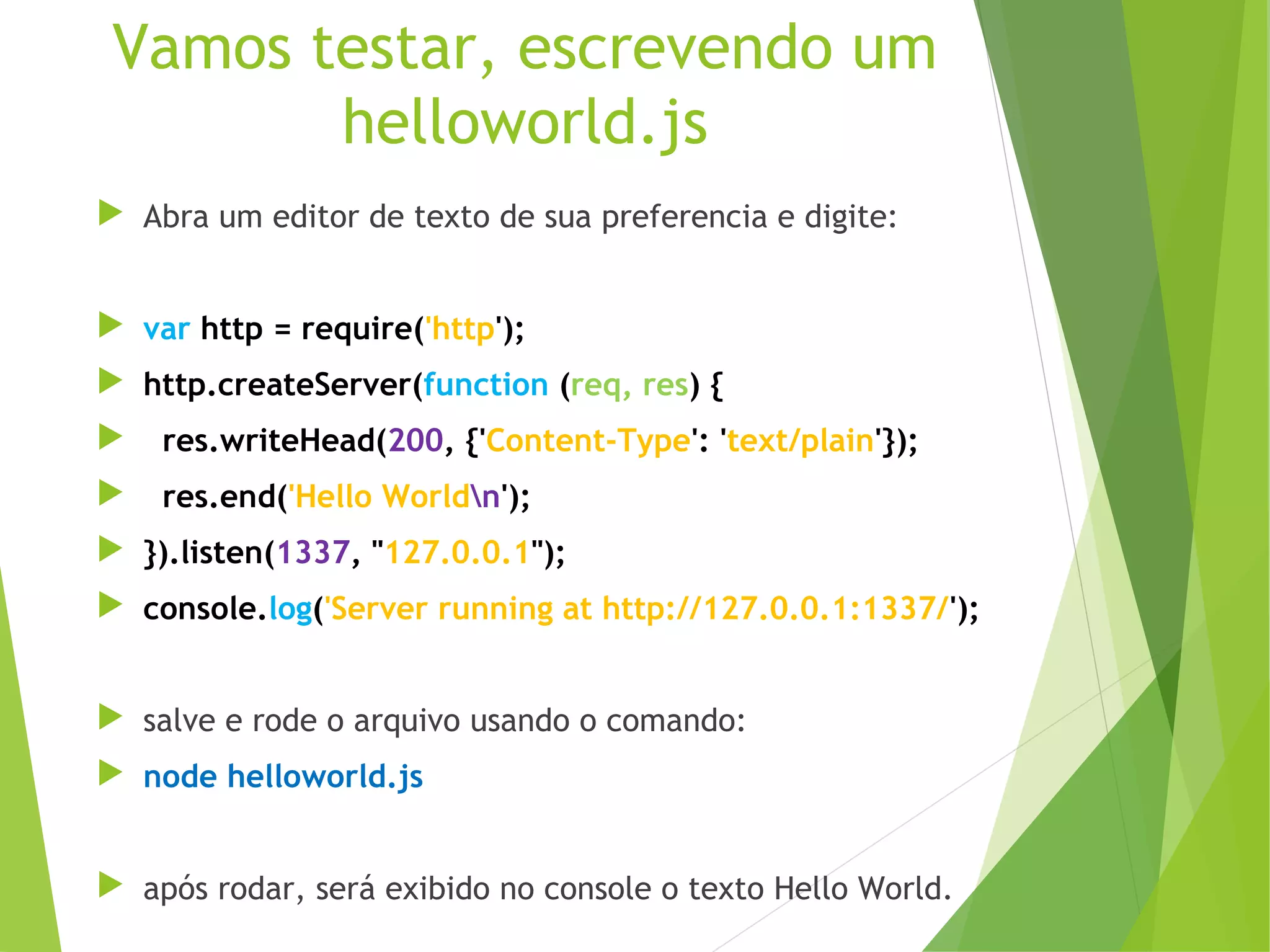 Vamos testar, escrevendo um
helloworld.js
 Abra um editor de texto de sua preferencia e digite:
 var http = require('http');
 http.createServer(function (req, res) {


res.writeHead(200, {'Content-Type': 'text/plain'});



res.end('Hello Worldn');

 }).listen(1337, "127.0.0.1");
 console.log('Server running at http://127.0.0.1:1337/');
 salve e rode o arquivo usando o comando:
 node helloworld.js
 após rodar, será exibido no console o texto Hello World.

 