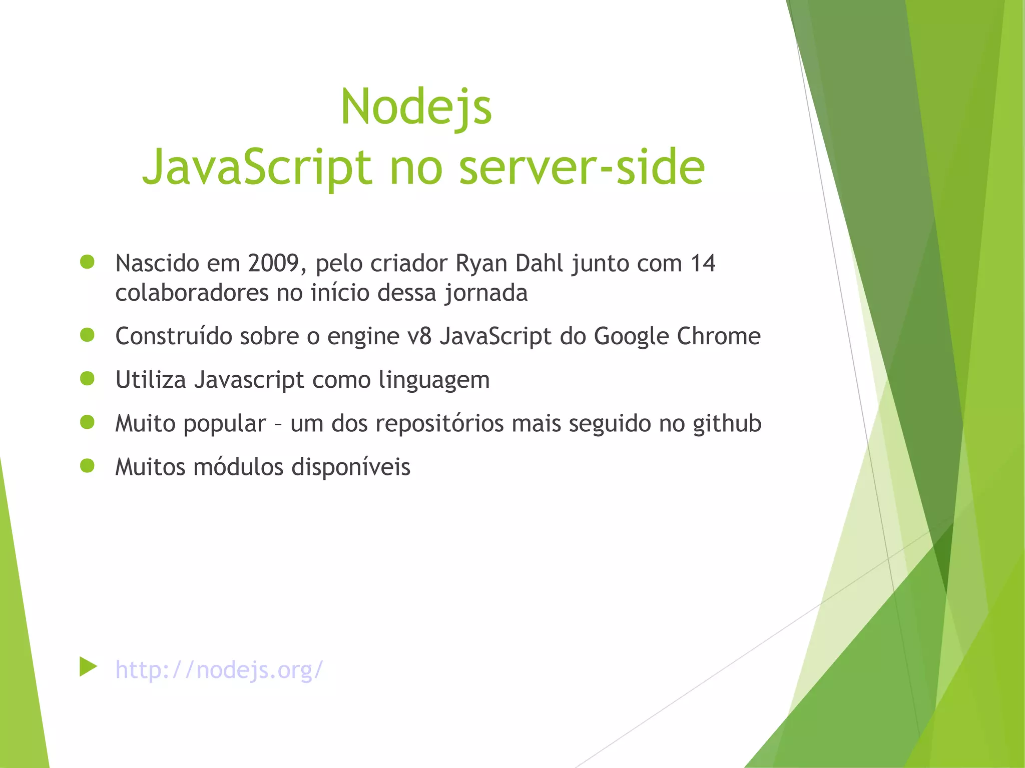 Nodejs
JavaScript no server-side
● Nascido em 2009, pelo criador Ryan Dahl junto com 14
colaboradores no início dessa jornada
● Construído sobre o engine v8 JavaScript do Google Chrome
● Utiliza Javascript como linguagem
● Muito popular – um dos repositórios mais seguido no github
● Muitos módulos disponíveis

 http://nodejs.org/

 