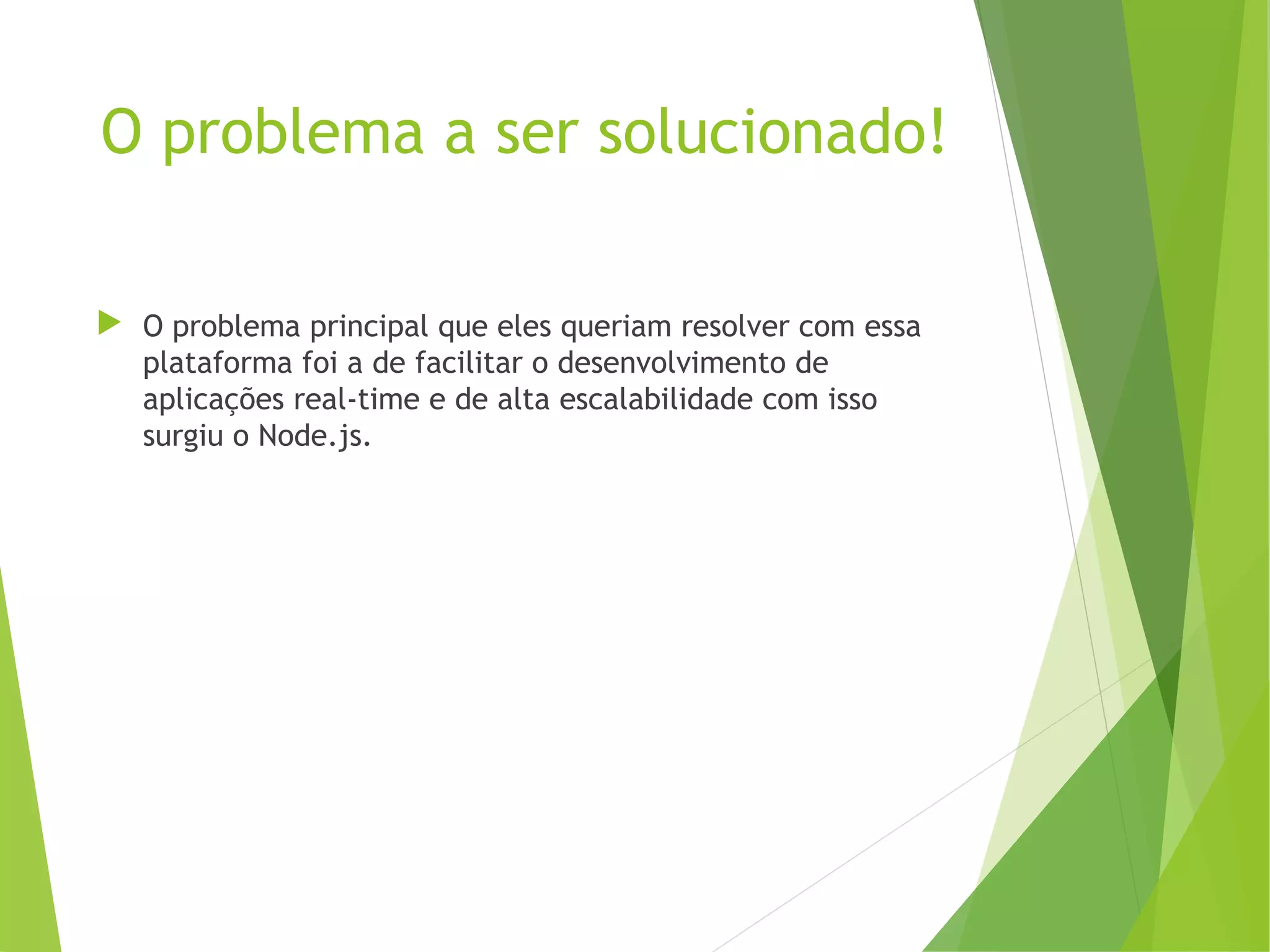 O problema a ser solucionado!
 O problema principal que eles queriam resolver com essa
plataforma foi a de facilitar o desenvolvimento de
aplicações real-time e de alta escalabilidade com isso
surgiu o Node.js.

 