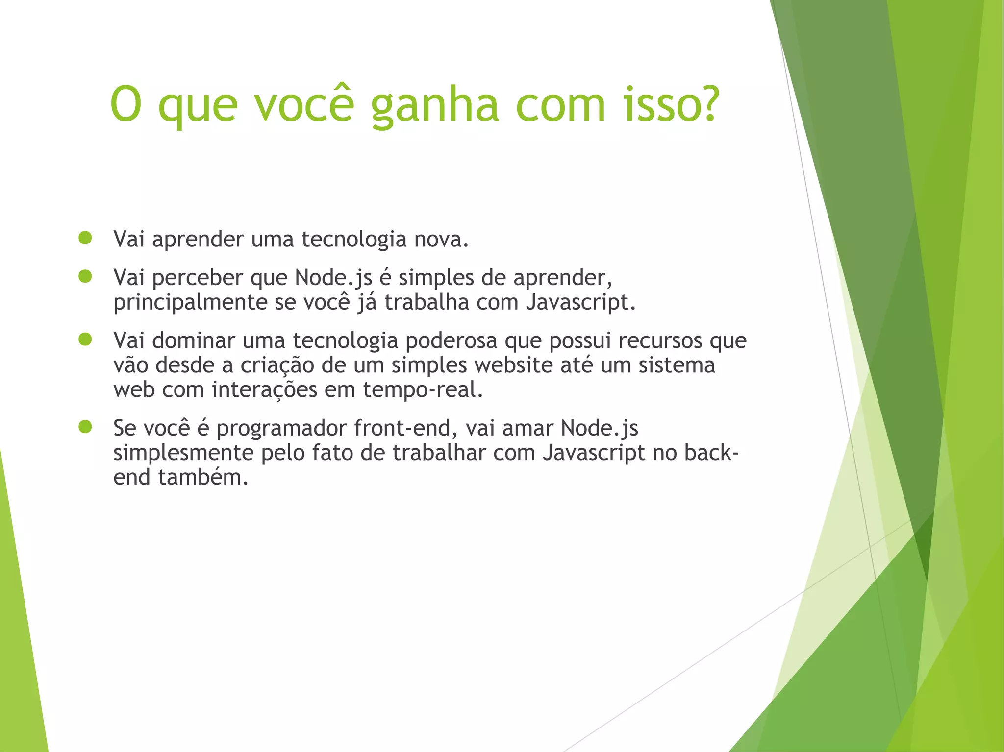 O que você ganha com isso?
● Vai aprender uma tecnologia nova.
● Vai perceber que Node.js é simples de aprender,
principalmente se você já trabalha com Javascript.
● Vai dominar uma tecnologia poderosa que possui recursos que
vão desde a criação de um simples website até um sistema
web com interações em tempo-real.
● Se você é programador front-end, vai amar Node.js
simplesmente pelo fato de trabalhar com Javascript no backend também.

 