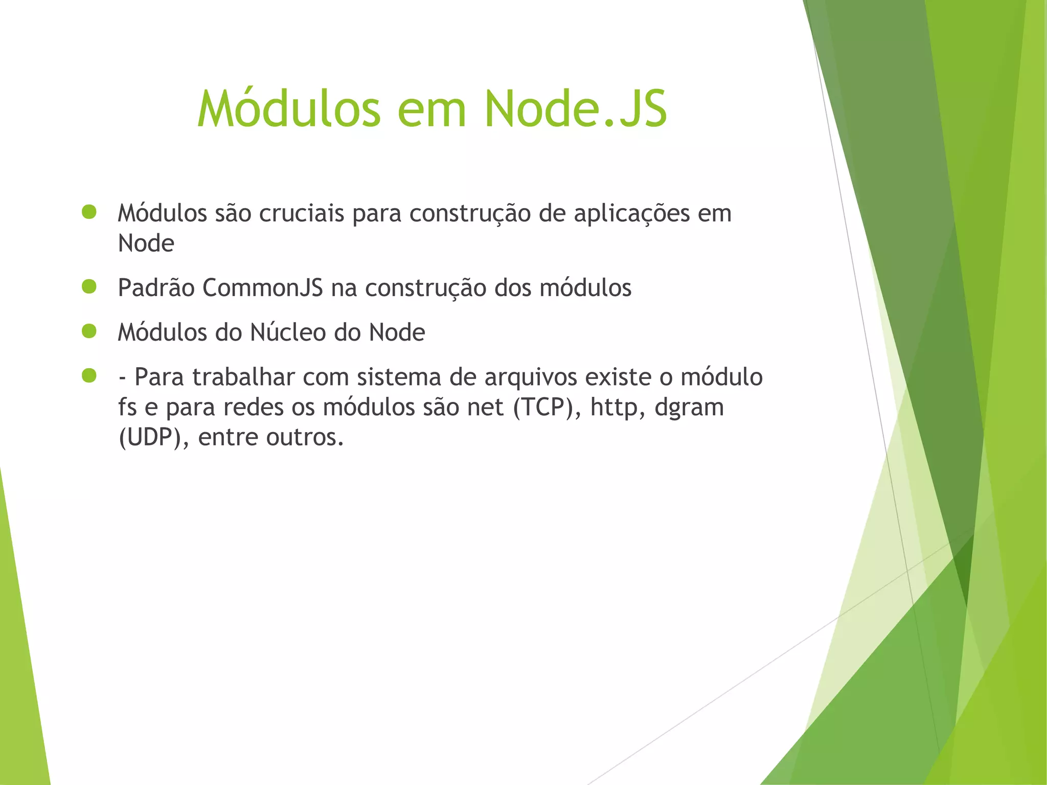 Módulos em Node.JS
● Módulos são cruciais para construção de aplicações em
Node
● Padrão CommonJS na construção dos módulos
● Módulos do Núcleo do Node
● - Para trabalhar com sistema de arquivos existe o módulo
fs e para redes os módulos são net (TCP), http, dgram
(UDP), entre outros.

 