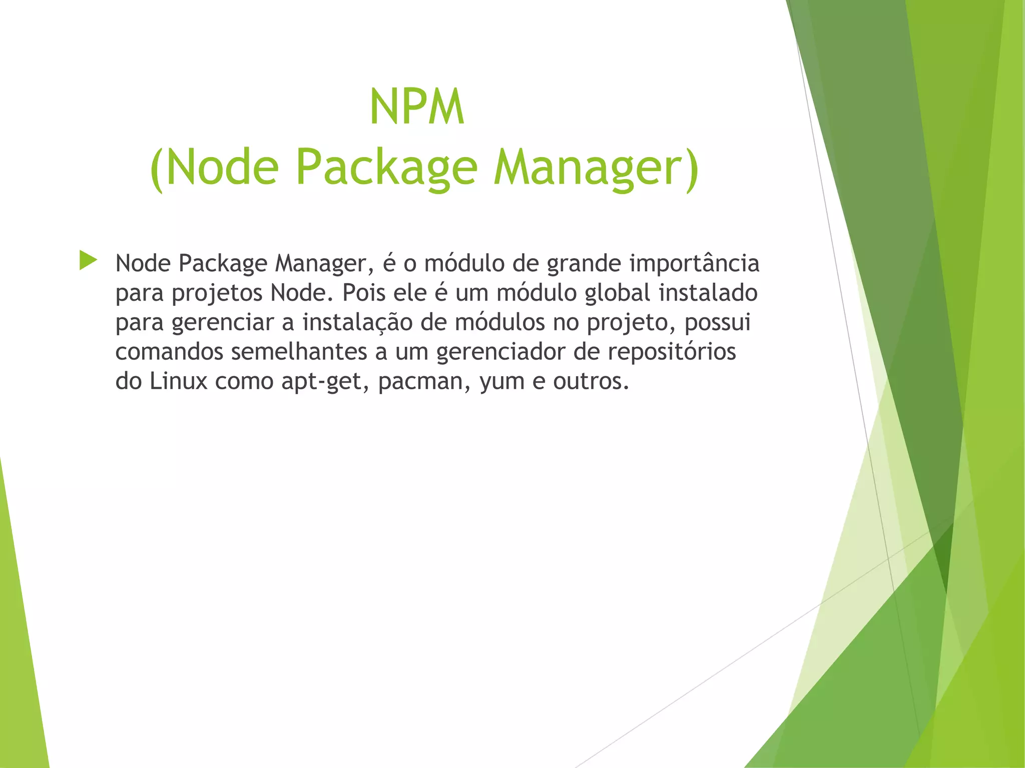 NPM
(Node Package Manager)
 Node Package Manager, é o módulo de grande importância
para projetos Node. Pois ele é um módulo global instalado
para gerenciar a instalação de módulos no projeto, possui
comandos semelhantes a um gerenciador de repositórios
do Linux como apt-get, pacman, yum e outros.

 
