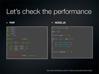Let’s check the performance
  PHP                                            NODE.JS
$a =   null;                                  var i, a, b, c, max;
$b =   null;
$c =   null;                                  max = 1e6;
$i =   null;
$max   = 1e6;                                 console.time('maths');

$start = microtime(true);                     for (i = 0; i < max; i++)
                                              {
for ($i = 0; $i   < $max; $i++)                   a = 1234 + 5678 + i;
{                                                 b = 1234 * 5678 + i;
    $a = 1234 +   5678 + $i;                      c = 1234 / 2 + i;
    $b = 1234 *   5678 + $i;                  }
    $c = 1234 /   2 + $i;
}                                             console.timeEnd('maths');

var_dump(microtime(true) - $start);




                                      http://www.matt-knight.co.uk/2011/node-js-vs-php-performance-maths/
 