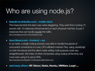 Who are using node.js?
linkedin (m.linkedin.com) - mobile stack
The improvements the team saw were staggering. They went from running 15
servers with 15 instances (virtual servers) on each physical machine, to just 4
instances that can handle double the traffic.
http://venturebeat.com/2011/08/16/linkedin-node/


klout (klout.com) - frontend + api
In our tests, a single node.js process was able to handle thousands of
concurrent connections in a very CPU-efficient manner. Plus, using JavaScript
on both the server and the client made writing multi-purpose code very
straightforward. We knew of other companies using node.js at the time, but
most were using it to serve APIs.
http://corp.klout.com/blog/2011/10/the-tech-behind-klout-com/


and many others: HP Yahoo!, Nokia, Heroku, VMWare, Loopt ....
                   ,
 