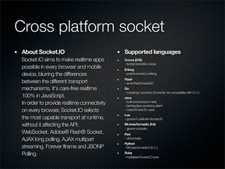 Cross platform socket
 About Socket.IO                             Supported languages
 Socket.IO aims to make realtime apps        Cocoa (iOS)
                                             - fpotter/socketio-cocoa
 possible in every browser and mobile        Erlang
 device, blurring the differences            - yrashk/socket.io-erlang
                                             Flash
 between the different transport             - simb/FlashSocket.IO
 mechanisms. It's care-free realtime         Go
                                             - madari/go-socket.io (Currently not compatible with 0.7+)
 100% in JavaScript.                         Java
 In order to provide realtime connectivity   - ibdknox/socket.io-netty
                                             - benkay/java-socket.io.client
 on every browser, Socket.IO selects         - Ovea/Socket.IO-Java
                                             Lua
 the most capable transport at runtime,      - ignacio/LuaNode-Socket.IO
 without it affecting the API:               MrJoes/tornadio (0.6)
                                             - gevent-socketio
 WebSocket, Adobe® Flash® Socket,            Perl
 AJAX long polling, AJAX multipart           - vti/pocketio
                                             Python
 streaming, Forever Iframe and JSONP         - MrJoes/tornadio2 (0.7+)

 Polling.                                    Ruby
                                             - markjeee/Socket.IO-rack
 