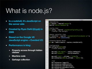 What is node.js?
In a nutshell, it’s JavaScript on
the server side

Created by Ryan Dahl (@ryah) in
2009

Based on the Google V8
JavaScript engine + Evented I/O

Performance is king:

   Property access through hidden
   classes
   Machine code
   Garbage collection
 
