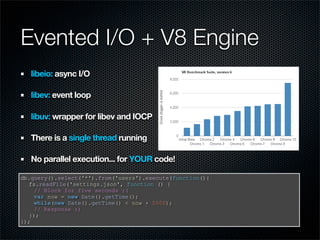 Evented I/O + V8 Engine
   libeio: async I/O

   libev: event loop

   libuv: wrapper for libev and IOCP

   There is a single thread running

   No parallel execution... for YOUR code!

db.query().select('*').from('users').execute(function(){
  fs.readFile('settings.json', function () {
    // Block for five seconds :(
    var now = new Date().getTime();
    while(new Date().getTime() < now + 5000);
    // Response :)
  });
});
 