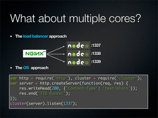 What about multiple cores?
  The load balancer approach

                                  :1337
                                  :1338
                                  :1339
  The OS approach

var http = require('http'), cluster = require('cluster');
var server = http.createServer(function(req, res) {
    res.writeHead(200, {'Content-Type': 'text/plain'});
    res.end('TID Rocks!');
});
cluster(server).listen(1337);
 