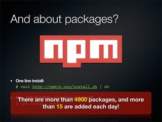 And about packages?




One line install:
# curl http://npmjs.org/install.sh | sh

Now, let’s install the node.js mysql client?
 There are more than 4900 packages,  and more
# npm install mysql
           than 15 are added each day!
 