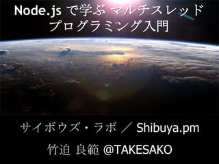 Node.js で学ぶマルチスレッドプログラミング入門 サイボウズ・ラボ ／ Shibuya.pm 竹迫 良範 @TAKESAKO 