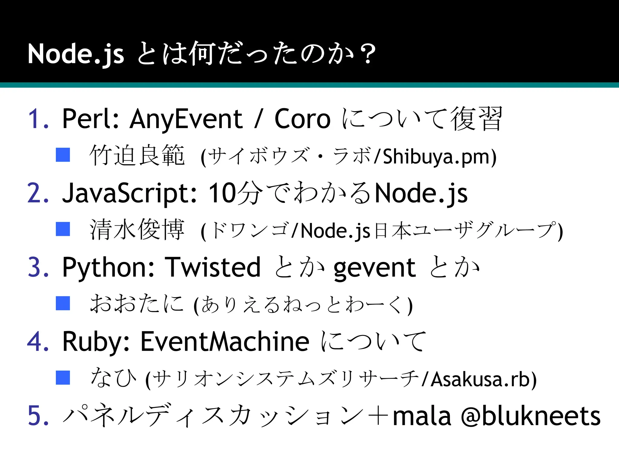 Node.js とは何だったのか？Perl: AnyEvent / Coro について復習竹迫良範  (サイボウズ・ラボ/Shibuya.pm)JavaScript: 10分でわかるNode.js清水俊博  (ドワンゴ/Node.js日本ユーザグループ)Python: Twisted とか geventとかおおたに (ありえるねっとわーく)Ruby: EventMachineについてなひ (サリオンシステムズリサーチ/Asakusa.rb)パネルディスカッション＋mala@blukneets