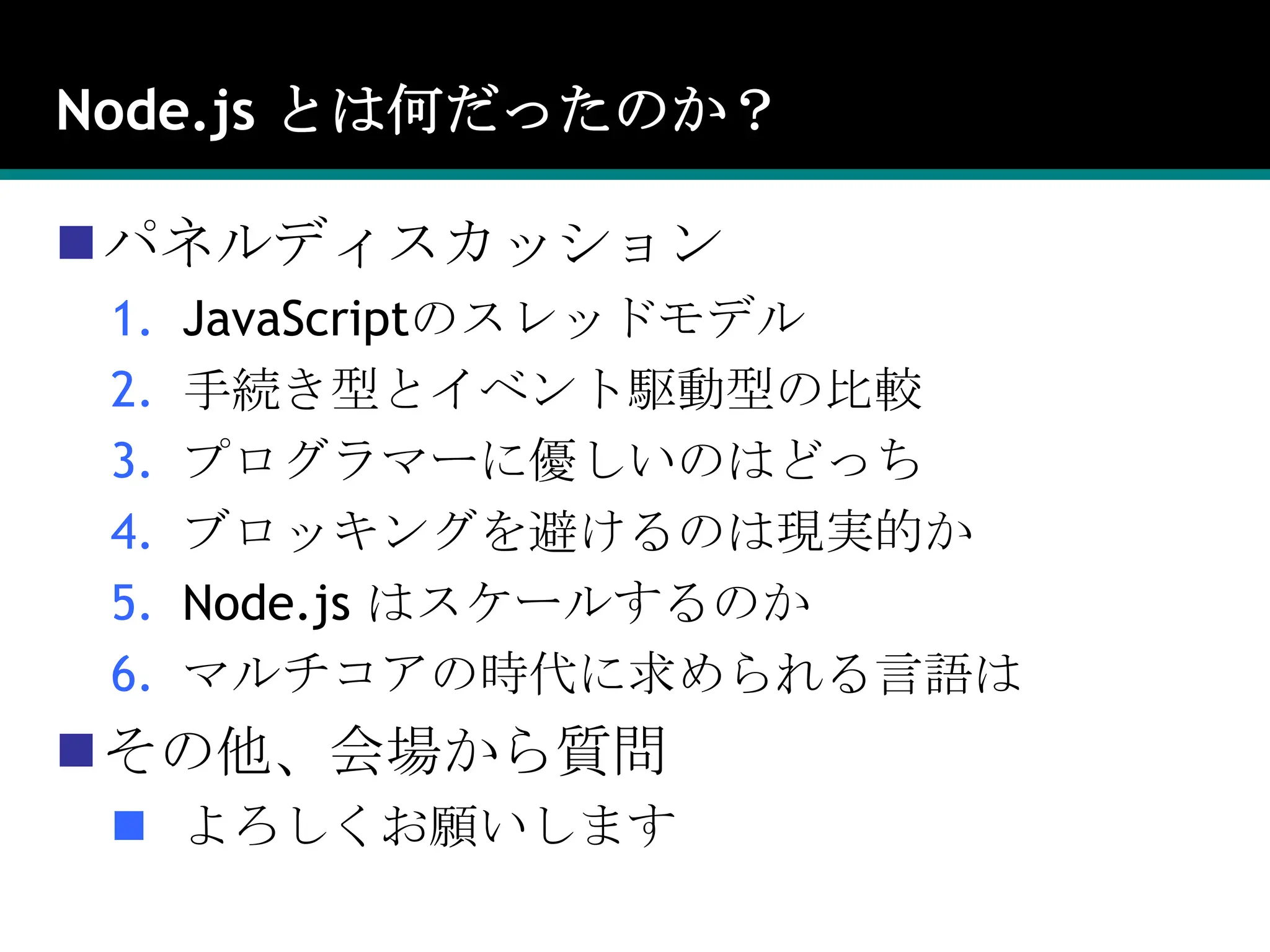Node.js とは何だったのか？パネルディスカッションJavaScriptのスレッドモデル手続き型とイベント駆動型の比較プログラマーに優しいのはどっちブロッキングを避けるのは現実的かNode.js はスケールするのかマルチコアの時代に求められる言語はその他、会場から質問よろしくお願いします
