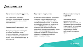 Достоинства
Независимая масштабируемость
При размещении модулей на
отдельных серверных узлах мы можем
масштабировать их независимо от
других модулей.
Независимый технический стек
Благодаря распределению модулей
по разным серверным узлам и
независимому языку взаимодействия
мы можем использовать совершенно
разные языки программирования, и
инструменты
Сохранение модульности
И единая, и микросервисная архитектуры
позволяют сохранять модульность и
инкапсуляцию. Однако это может быть
довольно трудной задачей, на решение
которой уйдут десятилетия, несмотря на
правила SOLID. Зато микросервисы
позволяют обеспечивать логическое
разделение приложения на модули за счёт
явного физического разделения по
серверам. Физическая изолированность
защищает от нарушения пределов
ограниченных контекстов.
Независимая эволюция
подсистем
Микросервис может
развиваться и ломать
обратную совместимость, не
обременяя себя поддержкой
старых версий, так как всегда
можно оставить старую
версию микросервиса
работающей необходимое
время.
 