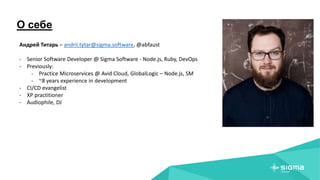 О себе
Андрей Титарь – andrii.tytar@sigma.software, @abfaust
- Senior Software Developer @ Sigma Software - Node.js, Ruby, DevOps
- Previously:
- Practice Microservices @ Avid Cloud, GlobalLogic – Node.js, SM
- ~8 years experience in development
- CI/CD evangelist
- XP practitioner
- Audiophile, DJ
 