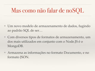 Mas como não falar de noSQL
❖ Um novo modelo de armazenamento de dados, fugindo
ao padrão SQL de ser…
❖ Com diversos tipos de formatos de armazenamento, um
dos mais utilizados em conjunto com o Node.JS é o
MongoDB.
❖ Armazena as informações no formato Documento, e no
formato JSON.
 