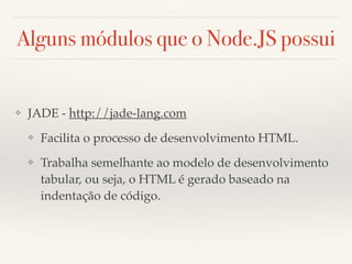 Alguns módulos que o Node.JS possui
❖ JADE - http://jade-lang.com
❖ Facilita o processo de desenvolvimento HTML.
❖ Trabalha semelhante ao modelo de desenvolvimento
tabular, ou seja, o HTML é gerado baseado na
indentação de código.
 