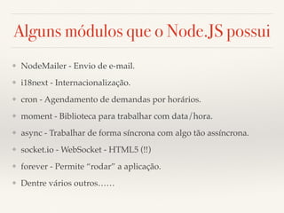 Alguns módulos que o Node.JS possui
❖ NodeMailer - Envio de e-mail.
❖ i18next - Internacionalização.
❖ cron - Agendamento de demandas por horários.
❖ moment - Biblioteca para trabalhar com data/hora.
❖ async - Trabalhar de forma síncrona com algo tão assíncrona.
❖ socket.io - WebSocket - HTML5 (!!)
❖ forever - Permite “rodar” a aplicação.
❖ Dentre vários outros……
 