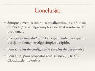 Conclusão
❖ Sempre devemos estar nos atualizando…e a proposta
do Node.JS é ser algo simples e de fácil resolução de
problemas.
❖ Compensa investir? Sim! Principalmente para quem
deseja implementar algo simples e rápido.
❖ Bem simples de conﬁgurar, e simples de desenvolver.
❖ Bem atual para propostas atuais…noSQL, REST,
Cloud….dentre outros.
 