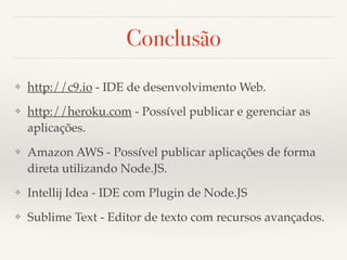 Conclusão
❖ http://c9.io - IDE de desenvolvimento Web.
❖ http://heroku.com - Possível publicar e gerenciar as
aplicações.
❖ Amazon AWS - Possível publicar aplicações de forma
direta utilizando Node.JS.
❖ Intellij Idea - IDE com Plugin de Node.JS
❖ Sublime Text - Editor de texto com recursos avançados.
 