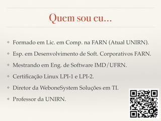 Quem sou eu...
❖ Formado em Lic. em Comp. na FARN (Atual UNIRN).
❖ Esp. em Desenvolvimento de Soft. Corporativos FARN.
❖ Mestrando em Eng. de Software IMD/UFRN.
❖ Certiﬁcação Linux LPI-1 e LPI-2.
❖ Diretor da WeboneSystem Soluções em TI.
❖ Professor da UNIRN.
 