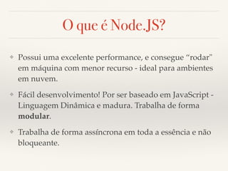 O que é Node.JS?
❖ Possui uma excelente performance, e consegue “rodar"
em máquina com menor recurso - ideal para ambientes
em nuvem.
❖ Fácil desenvolvimento! Por ser baseado em JavaScript -
Linguagem Dinâmica e madura. Trabalha de forma
modular.
❖ Trabalha de forma assíncrona em toda a essência e não
bloqueante.
 