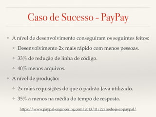 Caso de Sucesso - PayPay
❖ A nível de desenvolvimento conseguiram os seguintes feitos:
❖ Desenvolvimento 2x mais rápido com menos pessoas.
❖ 33% de redução de linha de código.
❖ 40% menos arquivos.
❖ A nível de produção:
❖ 2x mais requisições do que o padrão Java utilizado.
❖ 35% a menos na média do tempo de resposta.
https://www.paypal-engineering.com/2013/11/22/node-js-at-paypal/
 