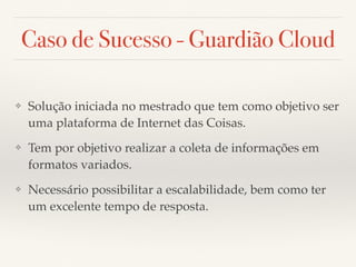 Caso de Sucesso - Guardião Cloud
❖ Solução iniciada no mestrado que tem como objetivo ser
uma plataforma de Internet das Coisas.
❖ Tem por objetivo realizar a coleta de informações em
formatos variados.
❖ Necessário possibilitar a escalabilidade, bem como ter
um excelente tempo de resposta.
 