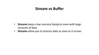 Stream vs Buffer
• Streams keep a low memory footprint even with large
amounts of data
• Streams allow you to process data as soon as it arrives
 