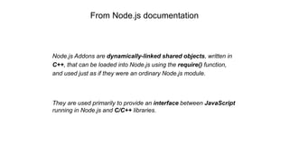 From Node.js documentation
Node.js Addons are dynamically-linked shared objects, written in
C++, that can be loaded into Node.js using the require() function,
and used just as if they were an ordinary Node.js module.
They are used primarily to provide an interface between JavaScript
running in Node.js and C/C++ libraries.
 