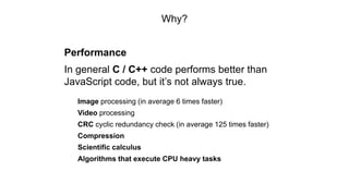 Why?
Performance
In general C / C++ code performs better than
JavaScript code, but it’s not always true.
Image processing (in average 6 times faster)
Video processing
CRC cyclic redundancy check (in average 125 times faster)
Compression
Scientific calculus
Algorithms that execute CPU heavy tasks
 