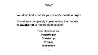 Why?
You don’t find what fits your specific needs on npm
Sometimes completely implementing the module
in JavaScript is not the right solution
Think at libraries like:
ImageMagick
Ghostscript
FFmpeg
TensorFlow
…
 