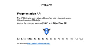 Problems
Fragmentation API
The API to implement native add-ons has been changed across
different version of Node.js
Most of the changes were on V8 API and ObjectWrap API
0.8 - 0.10.x - 0.12.x - 1.x - 2.x - 3.x - 4.x - 5.x - 6.x - 7.x - 8.x - 9.x - 10.x - 11.x - 12.x
For more info http://v8docs.nodesource.com/
 