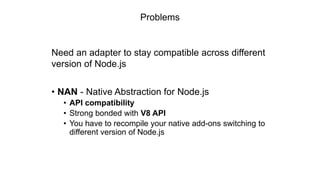 Problems
Need an adapter to stay compatible across different
version of Node.js
• NAN - Native Abstraction for Node.js
• API compatibility
• Strong bonded with V8 API
• You have to recompile your native add-ons switching to
different version of Node.js
 