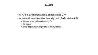 N-API
• N-API is C whereas node-addon-api is C++
• node-addon-api not thechnically part of ABI stable API
• Helper to simplify code using C++
• All inline
• Only depends on export N-API C functions
 