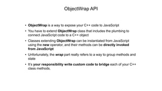 • ObjectWrap is a way to expose your C++ code to JavaScript
• You have to extend ObjectWrap class that includes the plumbing to
connect JavaScript code to a C++ object
• Classes extending ObjectWrap can be instantiated from JavaScript
using the new operator, and their methods can be directly invoked
from JavaScript
• Unfortunately, the wrap part really refers to a way to group methods and
state
• It’s your responsibility write custom code to bridge each of your C++
class methods.
ObjectWrap API
 