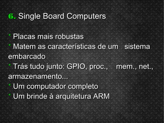 6.6. Single Board ComputersSingle Board Computers
** Placas mais robustasPlacas mais robustas
** Matem as características de um sistemaMatem as características de um sistema
embarcadoembarcado
** Trás tudo junto: GPIO, proc., mem., net.,Trás tudo junto: GPIO, proc., mem., net.,
armazenamento...armazenamento...
** Um computador completoUm computador completo
** Um brinde à arquitetura ARMUm brinde à arquitetura ARM
 