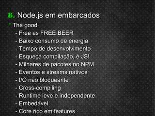 8.8. Node.js em embarcadosNode.js em embarcados
** The goodThe good
- Free as FREE BEER- Free as FREE BEER
- Baixo consumo de energia- Baixo consumo de energia
- Tempo de desenvolvimento- Tempo de desenvolvimento
- Esqueça compilação, é JS!- Esqueça compilação, é JS!
- Milhares de pacotes no NPM- Milhares de pacotes no NPM
- Eventos e streams nativos- Eventos e streams nativos
- I/O não bloqueante- I/O não bloqueante
- Cross-compiling- Cross-compiling
- Runtime leve e independente- Runtime leve e independente
- Embedável- Embedável
- Core rico em features- Core rico em features
 