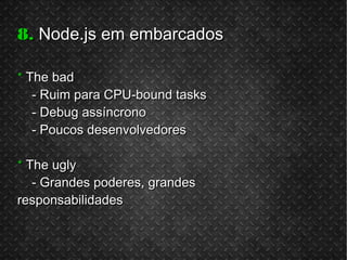 8.8. Node.js em embarcadosNode.js em embarcados
** The badThe bad
- Ruim para CPU-bound tasks- Ruim para CPU-bound tasks
- Debug assíncrono- Debug assíncrono
- Poucos desenvolvedores- Poucos desenvolvedores
** The uglyThe ugly
- Grandes poderes, grandes- Grandes poderes, grandes
responsabilidadesresponsabilidades
 