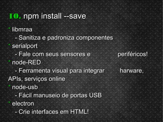 10.10. npm install --savenpm install --save
** libmraalibmraa
- Sanitiza e padroniza componentes- Sanitiza e padroniza componentes
** serialportserialport
- Fale com seus sensores e periféricos!- Fale com seus sensores e periféricos!
** node-REDnode-RED
- Ferramenta visual para integrar harware,- Ferramenta visual para integrar harware,
APIs, serviços onlineAPIs, serviços online
** node-usbnode-usb
- Fácil manuseio de portas USB- Fácil manuseio de portas USB
** electronelectron
- Crie interfaces em HTML!- Crie interfaces em HTML!
 