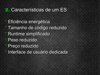 2.2. Características de um ESCaracterísticas de um ES
** Eficiência energéticaEficiência energética
** Tamanho de código reduzidoTamanho de código reduzido
** Runtime simplificadoRuntime simplificado
** Peso reduzidoPeso reduzido
** Preço reduzidoPreço reduzido
** Interface de usuário dedicadaInterface de usuário dedicada
 