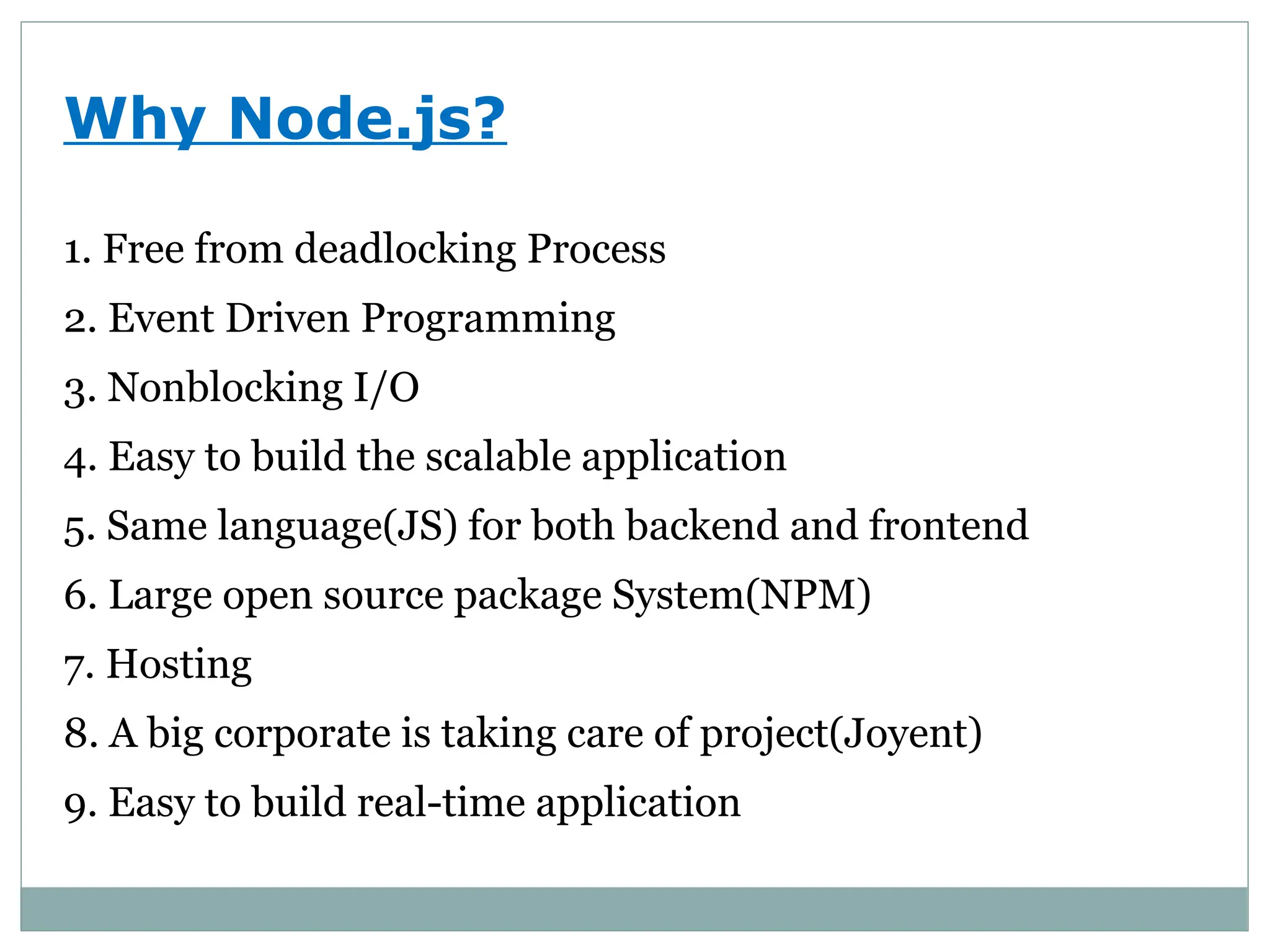 Why Node.js?
1. Free from deadlocking Process
2. Event Driven Programming
3. Nonblocking I/O
4. Easy to build the scalable application
5. Same language(JS) for both backend and frontend
6. Large open source package System(NPM)
7. Hosting
8. A big corporate is taking care of project(Joyent)
9. Easy to build real-time application
 