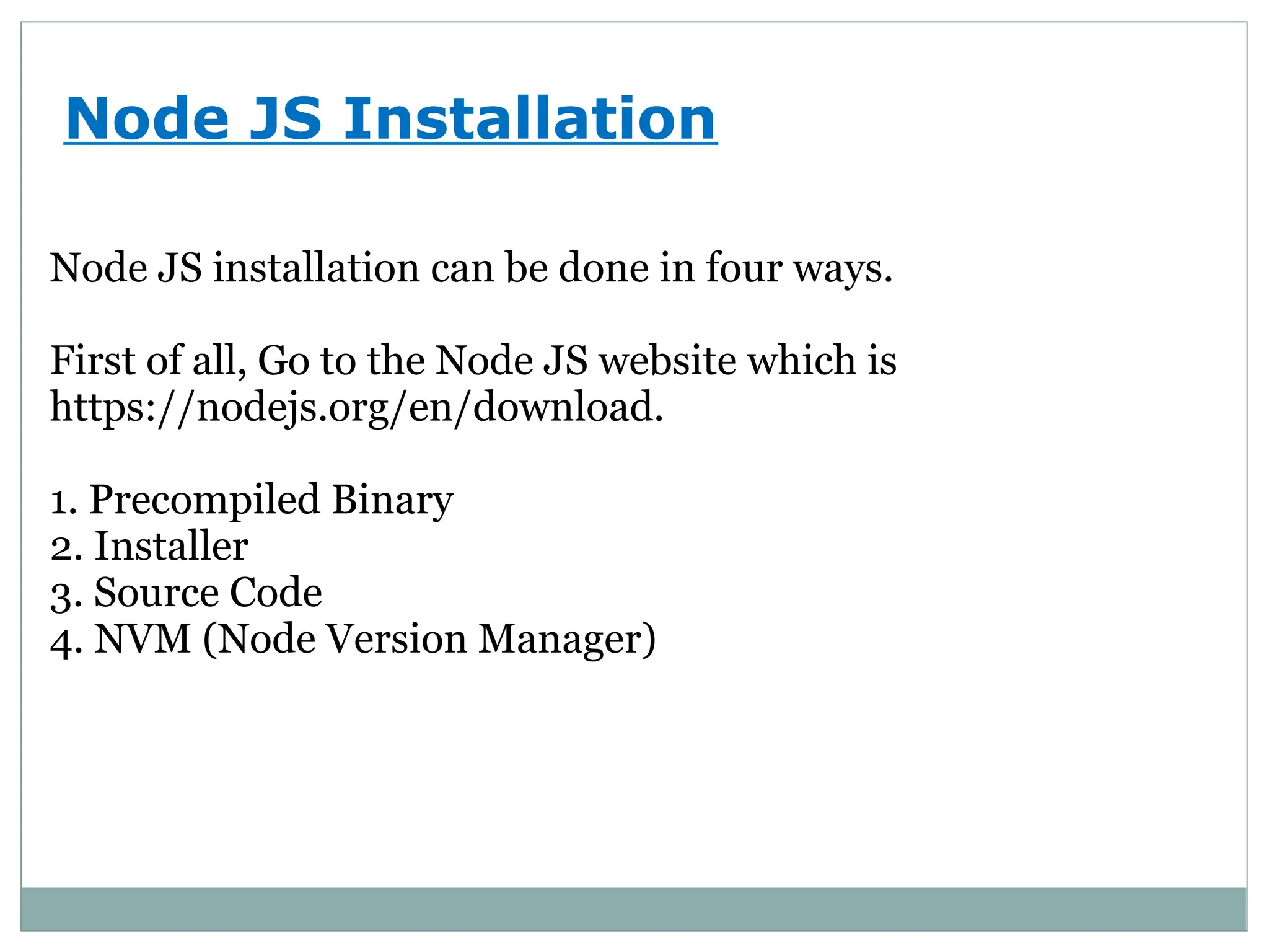 Node JS Installation
Node JS installation can be done in four ways.
First of all, Go to the Node JS website which is
https://nodejs.org/en/download.
1. Precompiled Binary
2. Installer
3. Source Code
4. NVM (Node Version Manager)
 