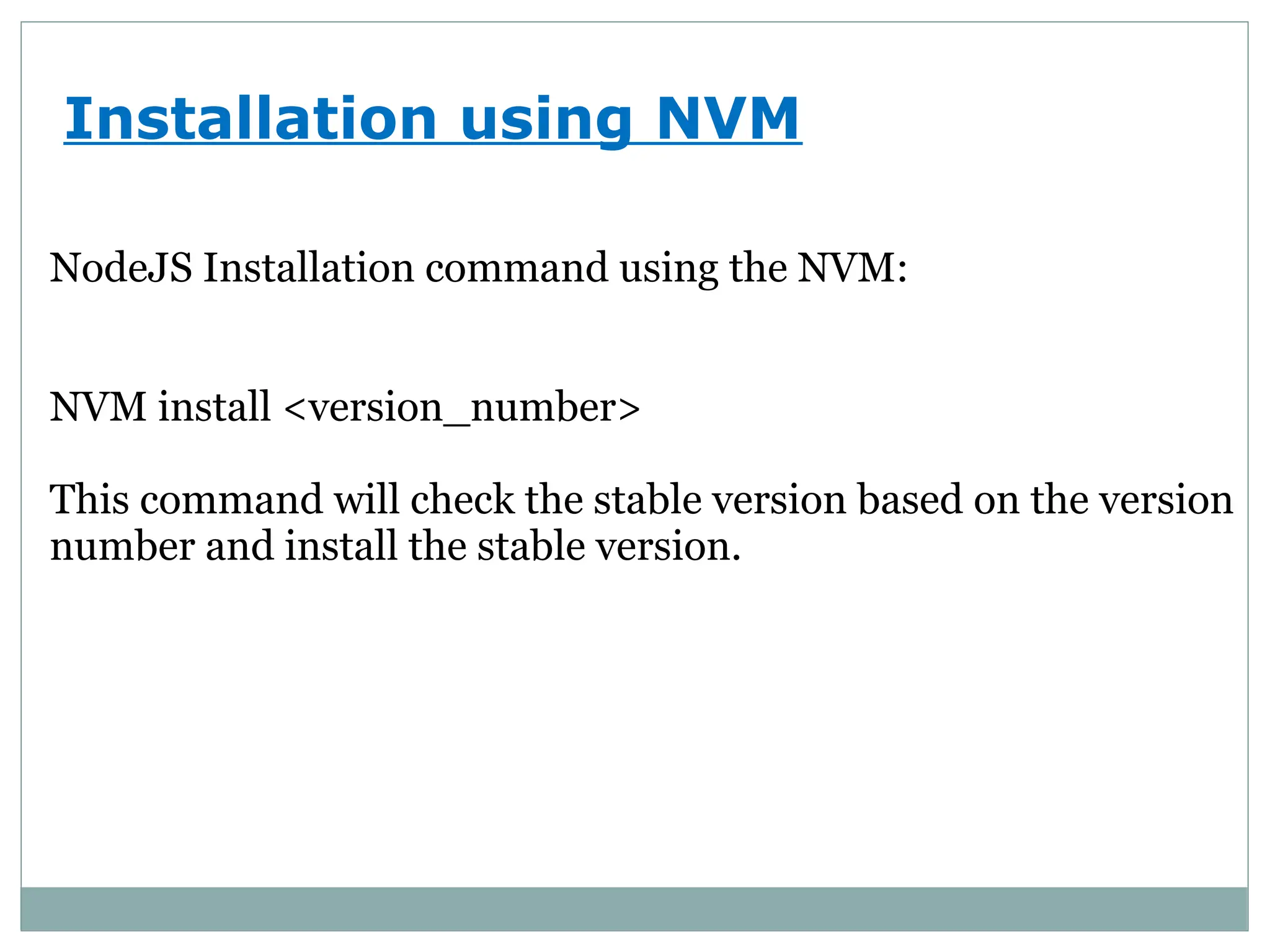 Installation using NVM
NodeJS Installation command using the NVM:
NVM install <version_number>
This command will check the stable version based on the version
number and install the stable version.
 