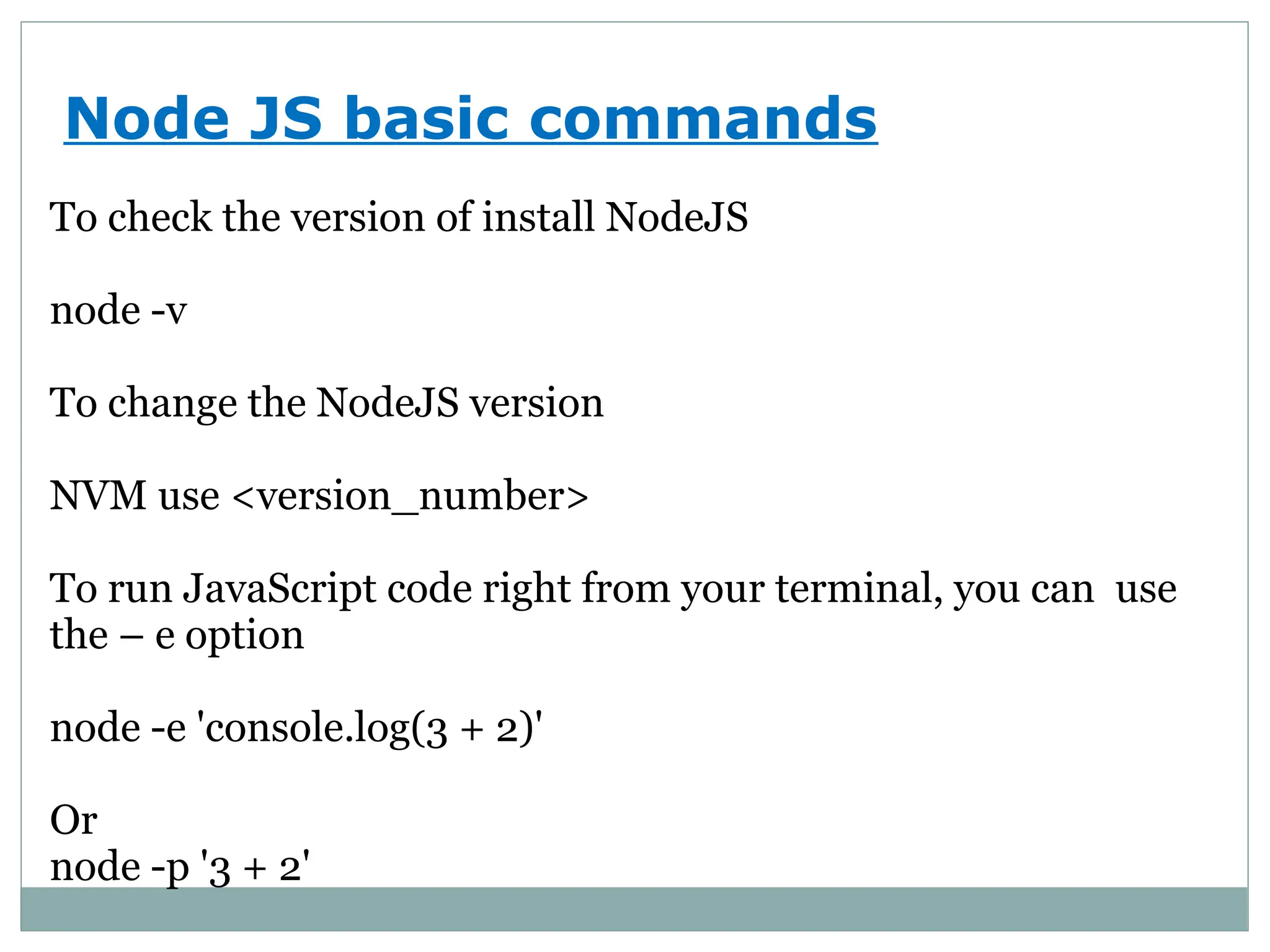 Node JS basic commands
To check the version of install NodeJS
node -v
To change the NodeJS version
NVM use <version_number>
To run JavaScript code right from your terminal, you can use
the – e option
node -e 'console.log(3 + 2)'
Or
node -p '3 + 2'
 