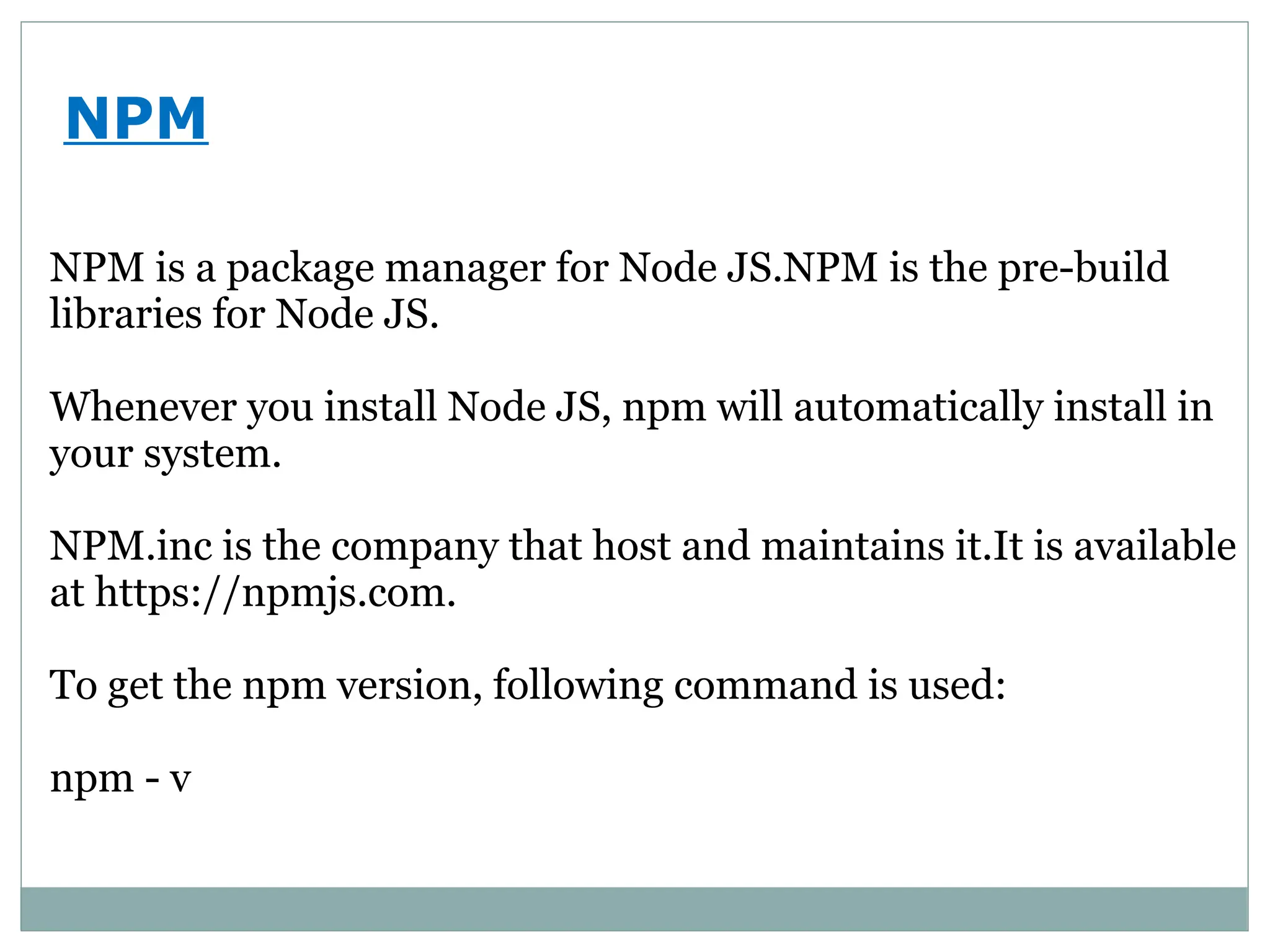 NPM
NPM is a package manager for Node JS.NPM is the pre-build
libraries for Node JS.
Whenever you install Node JS, npm will automatically install in
your system.
NPM.inc is the company that host and maintains it.It is available
at https://npmjs.com.
To get the npm version, following command is used:
npm - v
 