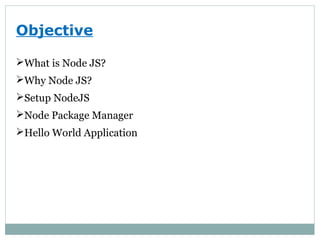 Objective
What is Node JS?
Why Node JS?
Setup NodeJS
Node Package Manager
Hello World Application
 
