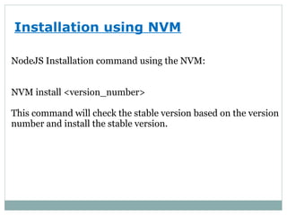 Installation using NVM
NodeJS Installation command using the NVM:
NVM install <version_number>
This command will check the stable version based on the version
number and install the stable version.
 