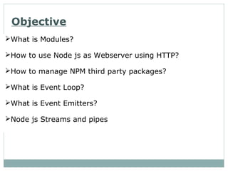 Objective
What is Modules?
How to use Node js as Webserver using HTTP?
How to manage NPM third party packages?
What is Event Loop?
What is Event Emitters?
Node js Streams and pipes
 