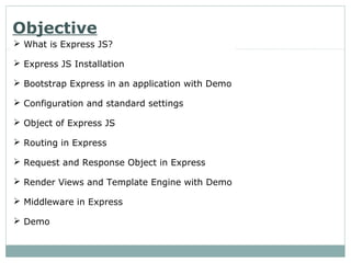 Objective
 What is Express JS?
 Express JS Installation
 Bootstrap Express in an application with Demo
 Configuration and standard settings
 Object of Express JS
 Routing in Express
 Request and Response Object in Express
 Render Views and Template Engine with Demo
 Middleware in Express
 Demo
 