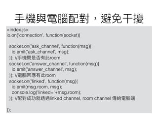<index.js>
io.on('connection', function(socket){
socket.on('ask_channel', function(msg){
io.emit('ask_channel', msg);
}); // room
socket.on('answer_channel', function(msg){
io.emit('answer_channel', msg);
}); // room
socket.on('linked', function(msg){
io.emit(msg.room, msg);
console.log('linked='+msg.room);
}); // linked channel, room channel
});
 
